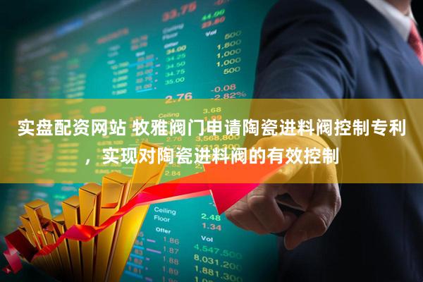实盘配资网站 牧雅阀门申请陶瓷进料阀控制专利，实现对陶瓷进料阀的有效控制