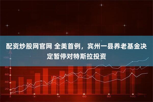 配资炒股网官网 全美首例，宾州一县养老基金决定暂停对特斯拉投资