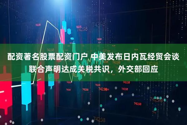 配资著名股票配资门户 中美发布日内瓦经贸会谈联合声明达成关税共识，外交部回应
