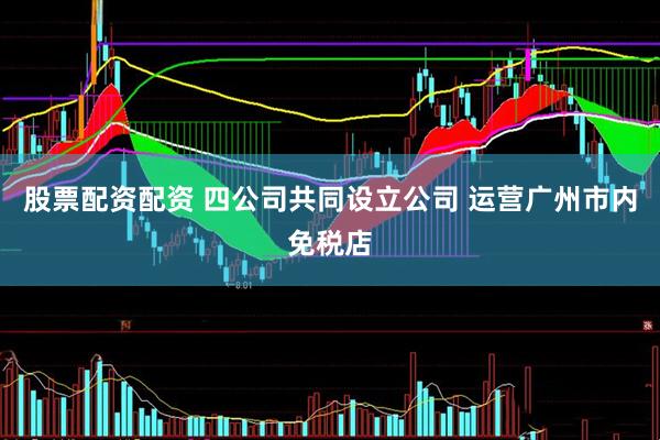股票配资配资 四公司共同设立公司 运营广州市内免税店