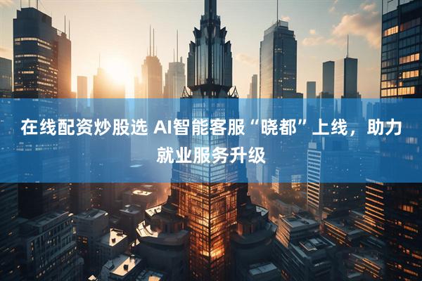 在线配资炒股选 AI智能客服“晓都”上线，助力就业服务升级