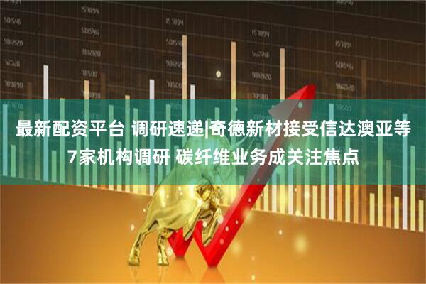 最新配资平台 调研速递|奇德新材接受信达澳亚等7家机构调研 碳纤维业务成关注焦点