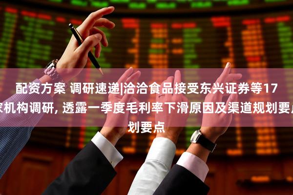 配资方案 调研速递|洽洽食品接受东兴证券等17家机构调研, 透露一季度毛利率下滑原因及渠道规划要点
