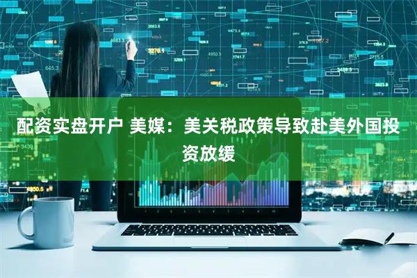 配资实盘开户 美媒：美关税政策导致赴美外国投资放缓