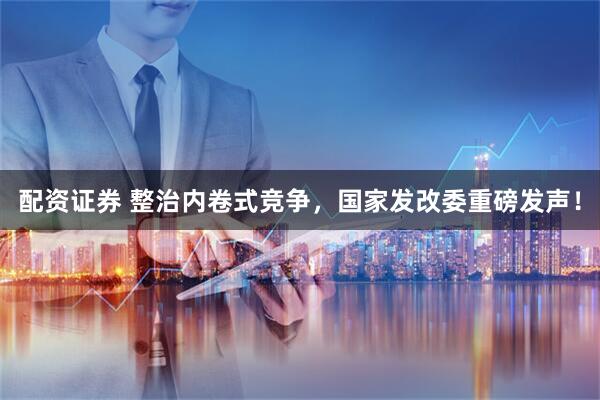 配资证券 整治内卷式竞争，国家发改委重磅发声！