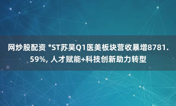 网炒股配资 *ST苏吴Q1医美板块营收暴增8781.59%, 人才赋能+科技创新助力转型