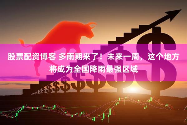 股票配资博客 多雨期来了！未来一周，这个地方将成为全国降雨最强区域