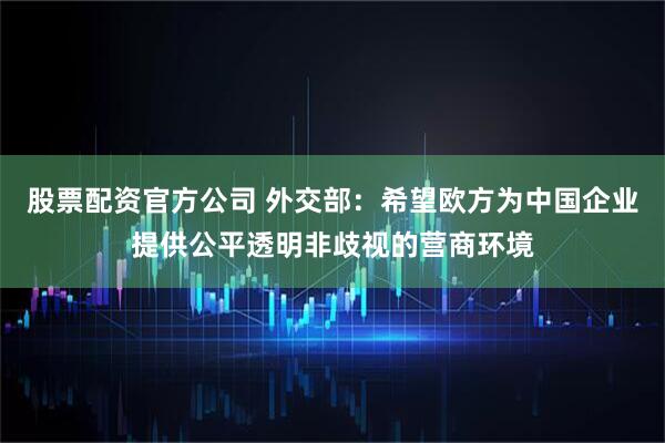 股票配资官方公司 外交部：希望欧方为中国企业提供公平透明非歧视的营商环境