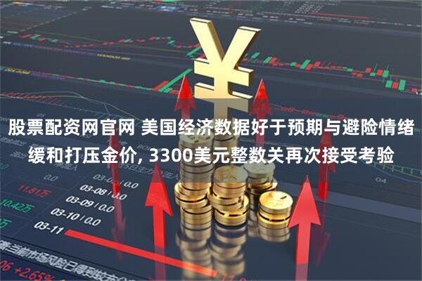 股票配资网官网 美国经济数据好于预期与避险情绪缓和打压金价, 3300美元整数关再次接受考验