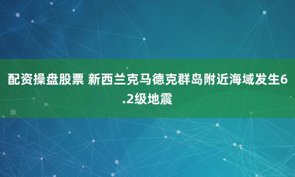 配资操盘股票 新西兰克马德克群岛附近海域发生6.2级地震