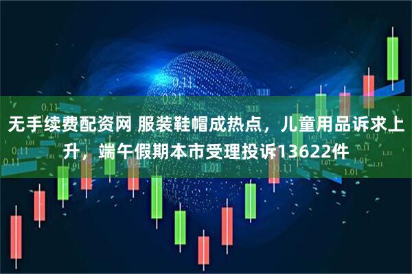 无手续费配资网 服装鞋帽成热点，儿童用品诉求上升，端午假期本市受理投诉13622件