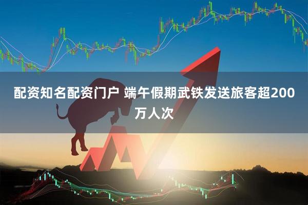配资知名配资门户 端午假期武铁发送旅客超200万人次