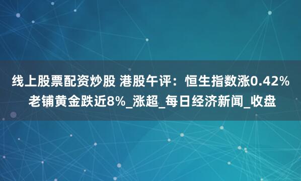 线上股票配资炒股 港股午评：恒生指数涨0.42% 老铺黄金跌近8%_涨超_每日经济新闻_收盘