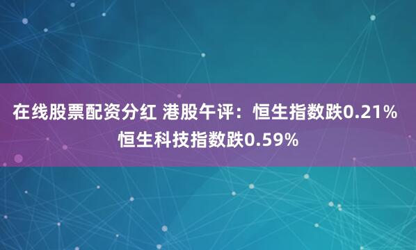在线股票配资分红 港股午评：恒生指数跌0.21% 恒生科技指数跌0.59%