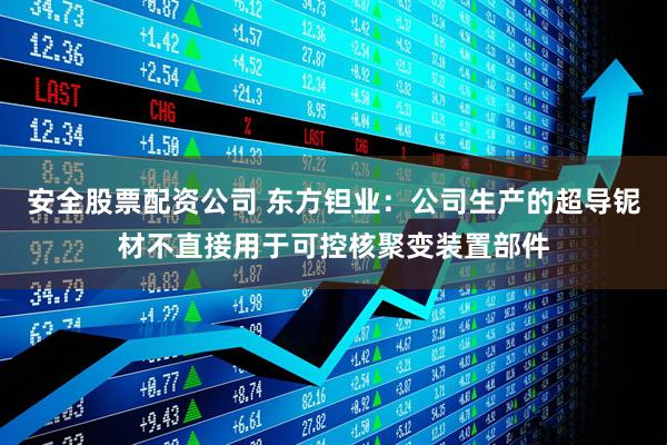 安全股票配资公司 东方钽业：公司生产的超导铌材不直接用于可控核聚变装置部件
