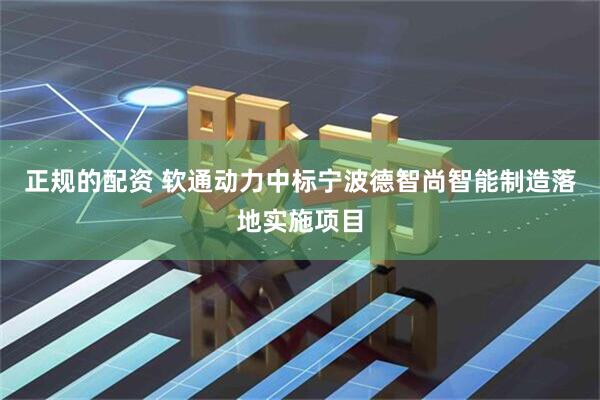 正规的配资 软通动力中标宁波德智尚智能制造落地实施项目
