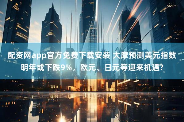 配资网app官方免费下载安装 大摩预测美元指数明年或下跌9%，欧元、日元等迎来机遇?