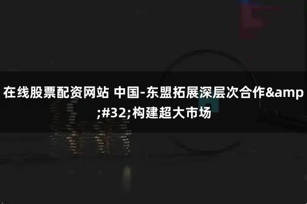 在线股票配资网站 中国-东盟拓展深层次合作&#32;构建超大市场