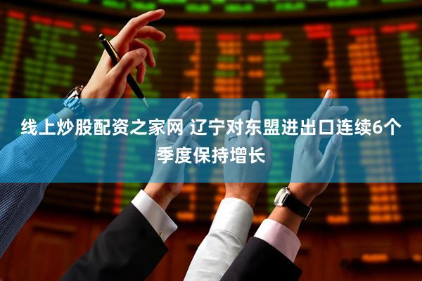 线上炒股配资之家网 辽宁对东盟进出口连续6个季度保持增长