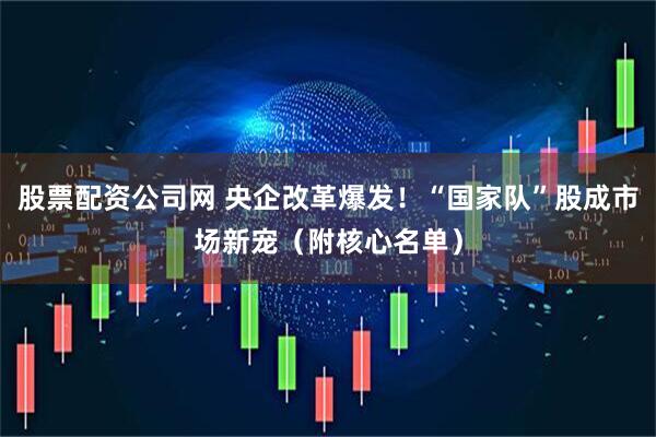 股票配资公司网 央企改革爆发！“国家队”股成市场新宠（附核心名单）