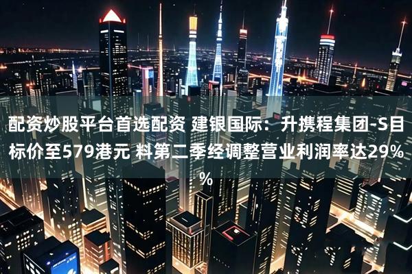 配资炒股平台首选配资 建银国际：升携程集团-S目标价至579港元 料第二季经调整营业利润率达29%