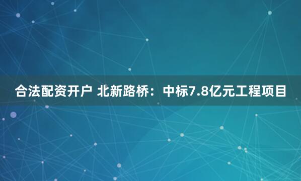 合法配资开户 北新路桥：中标7.8亿元工程项目