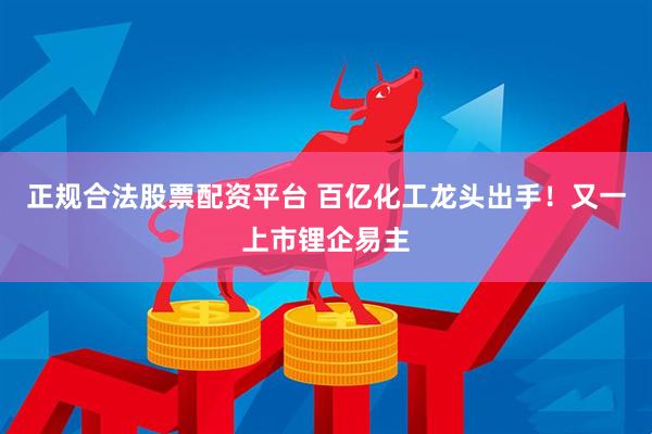 正规合法股票配资平台 百亿化工龙头出手！又一上市锂企易主