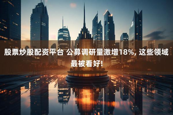 股票炒股配资平台 公募调研量激增18%, 这些领域最被看好!