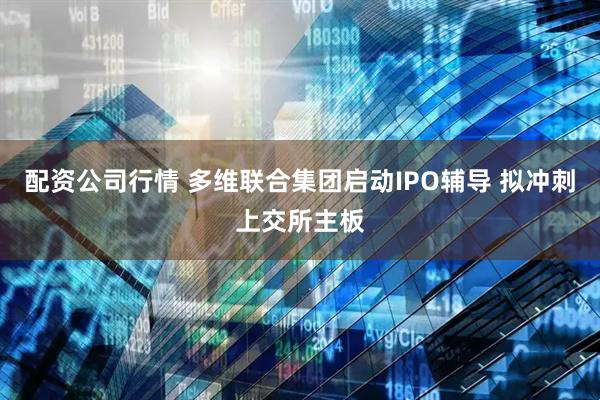 配资公司行情 多维联合集团启动IPO辅导 拟冲刺上交所主板