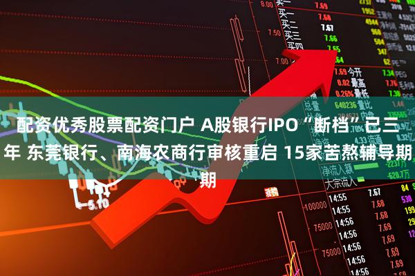 配资优秀股票配资门户 A股银行IPO“断档”已三年 东莞银行、南海农商行审核重启 15家苦熬辅导期