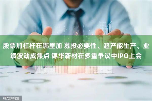 股票加杠杆在哪里加 募投必要性、超产能生产、业绩波动成焦点 锦华新材在多重争议中IPO上会