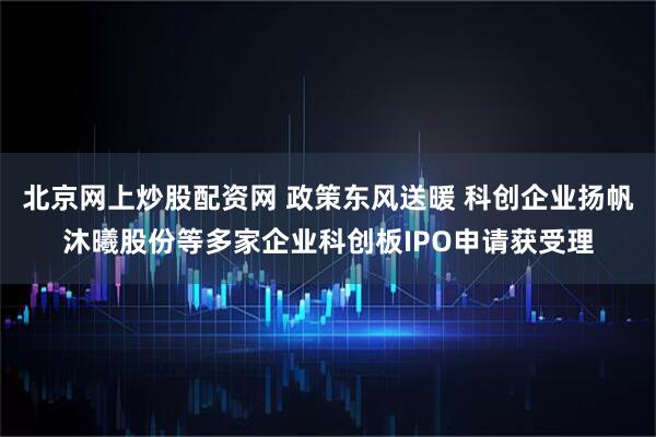 北京网上炒股配资网 政策东风送暖 科创企业扬帆沐曦股份等多家企业科创板IPO申请获受理