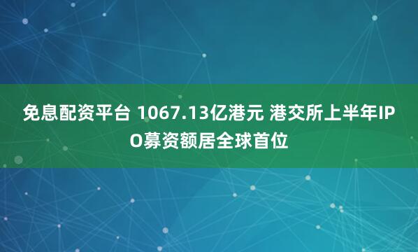 免息配资平台 1067.13亿港元 港交所上半年IPO募资额居全球首位