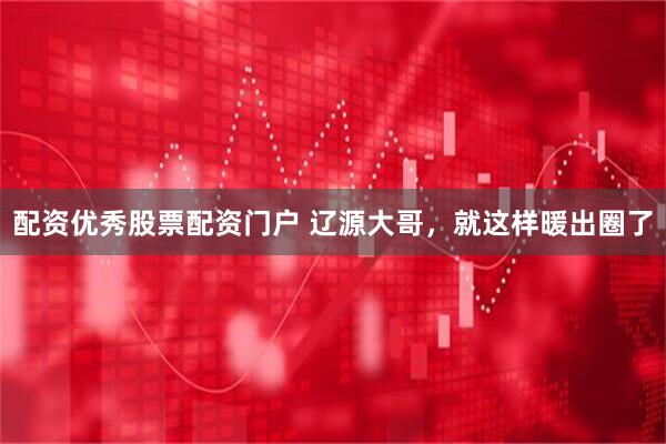 配资优秀股票配资门户 辽源大哥，就这样暖出圈了