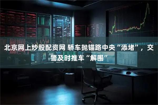 北京网上炒股配资网 轿车抛锚路中央“添堵”，交警及时推车“解围”