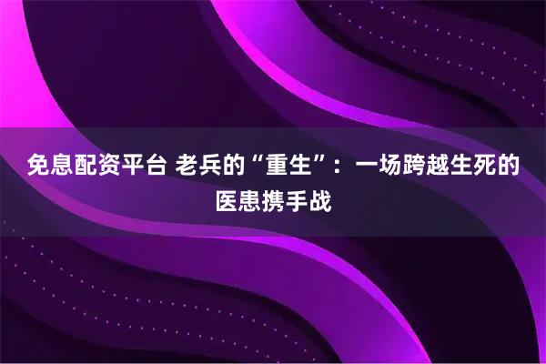 免息配资平台 老兵的“重生”：一场跨越生死的医患携手战