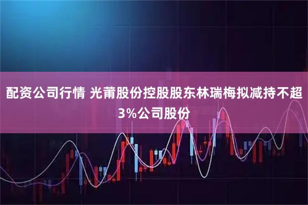 配资公司行情 光莆股份控股股东林瑞梅拟减持不超3%公司股份