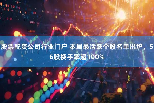 股票配资公司行业门户 本周最活跃个股名单出炉，56股换手率超100%