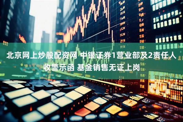 北京网上炒股配资网 中银证券1营业部及2责任人收警示函 基金销售无证上岗