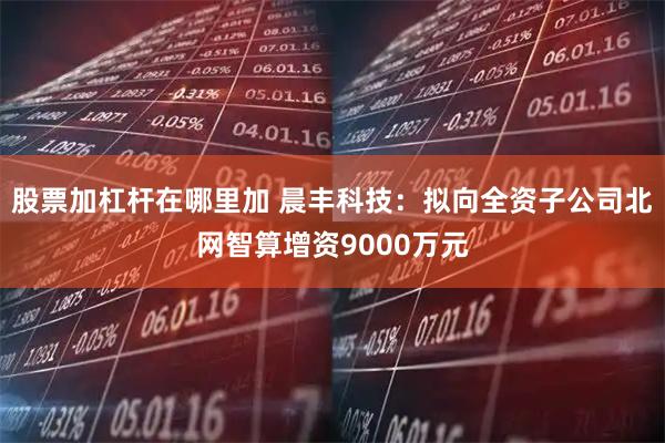 股票加杠杆在哪里加 晨丰科技：拟向全资子公司北网智算增资9000万元