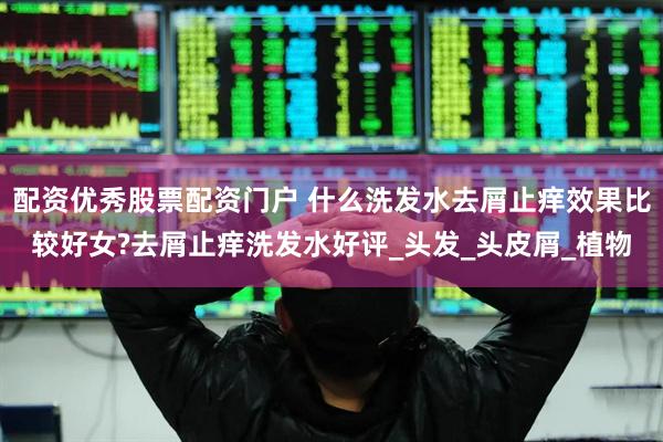 配资优秀股票配资门户 什么洗发水去屑止痒效果比较好女?去屑止痒洗发水好评_头发_头皮屑_植物