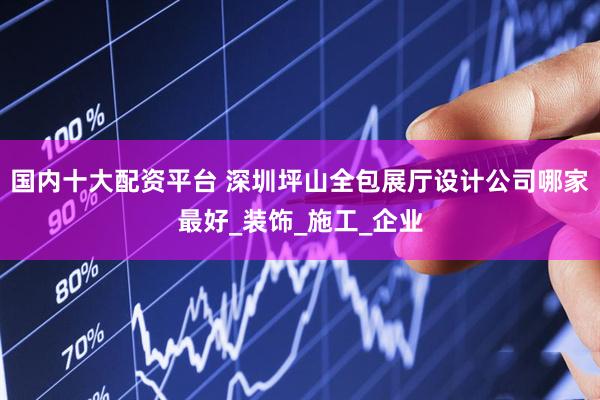 国内十大配资平台 深圳坪山全包展厅设计公司哪家最好_装饰_施工_企业