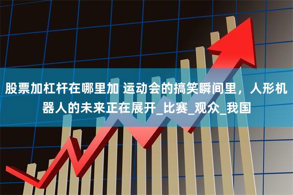 股票加杠杆在哪里加 运动会的搞笑瞬间里，人形机器人的未来正在展开_比赛_观众_我国