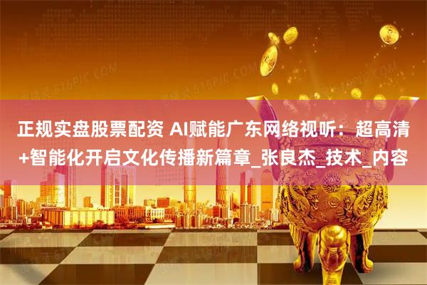 正规实盘股票配资 AI赋能广东网络视听：超高清+智能化开启文化传播新篇章_张良杰_技术_内容