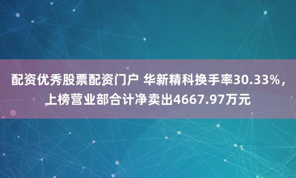 配资优秀股票配资门户 华新精科换手率30.33%，上榜营业部合计净卖出4667.97万元
